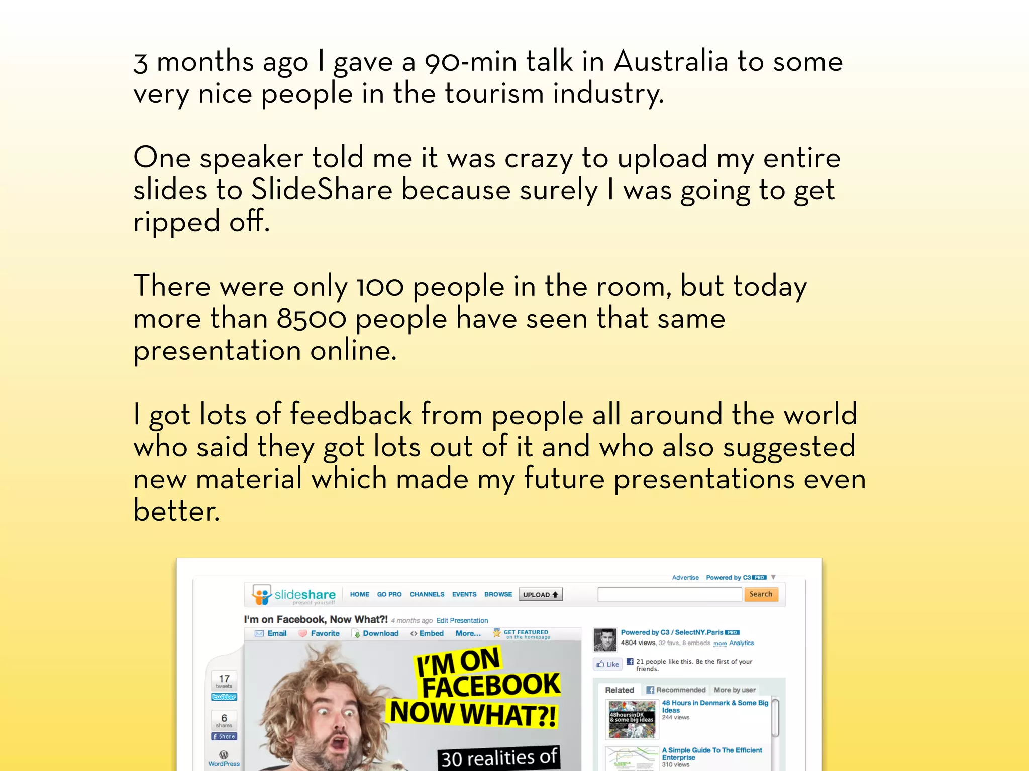 3 months ago I gave a 90-min talk in Australia to some
very nice people in the tourism industry.

One speaker told me it was crazy to upload my entire
slides to SlideShare because surely I was going to get
ripped oﬀ.

There were only 100 people in the room, but today
more than 8500 people have seen that same
presentation online.

I got lots of feedback from people all around the world
who said they got lots out of it and who also suggested
new material which made my future presentations even
better.
 