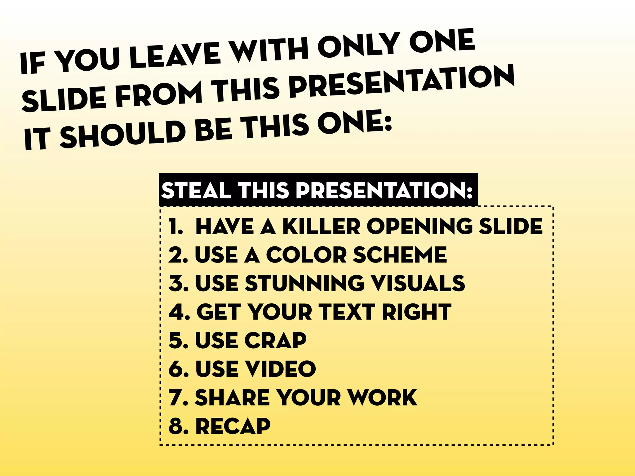 If you leave wit h only one
sl ide from this presentation
it shoul d be this one:
        steal this presentation:
         1. HaVE A KILLER OPENING SLIDE
         2. USE a color scheme
         3. USE STUNNING VISUALS
         4. GET YOUR TEXT RIGHT
         5. USE CRAP
         6. USE VIDEO
         7. SHARE YOUR WORK
         8. recap
 