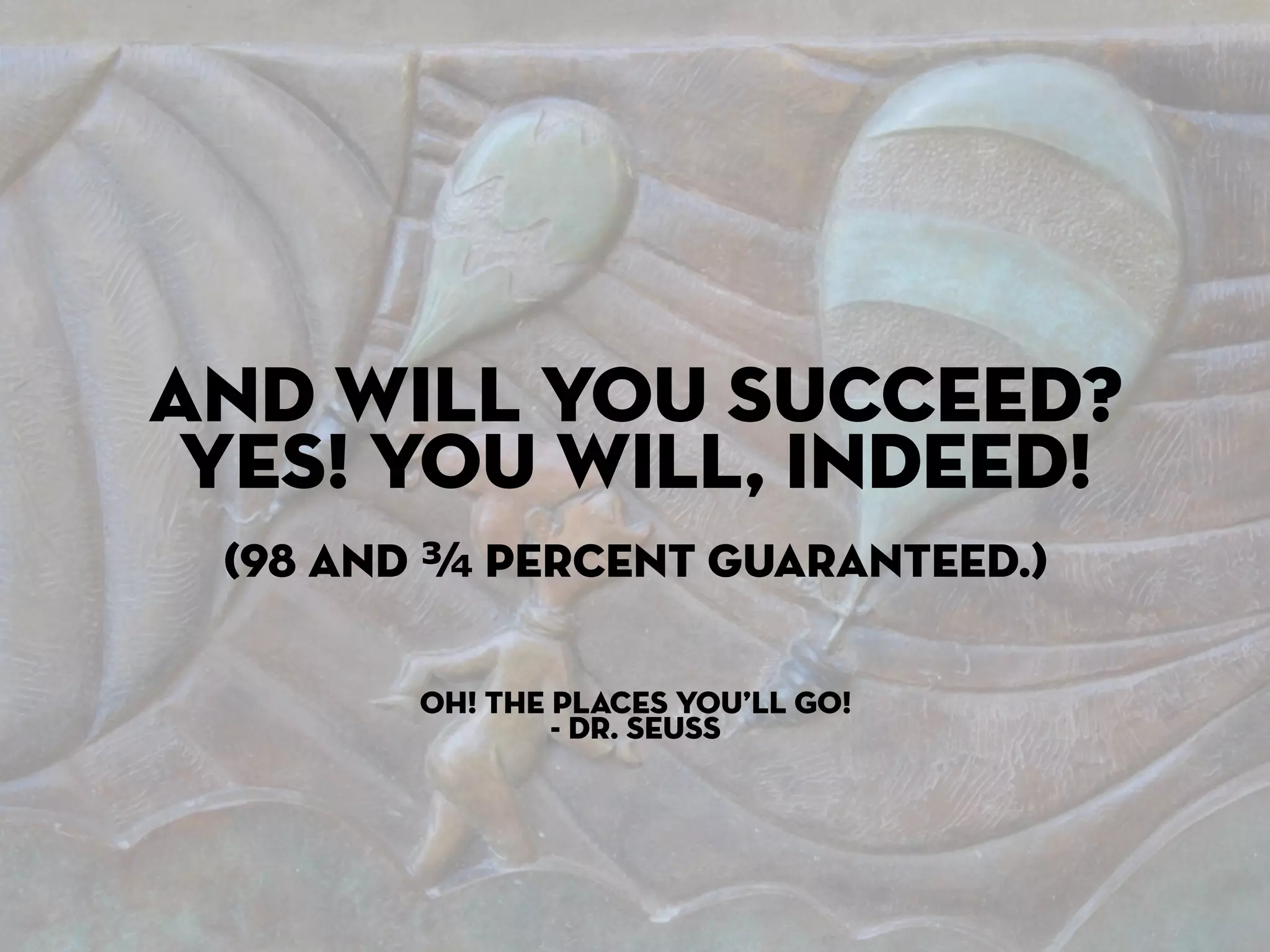 And will you succeed?
 Yes! You will, indeed!
 (98 and ¾ percent guaranteed.)

        Oh! The Places You’ll Go!
                - Dr. Seuss
 