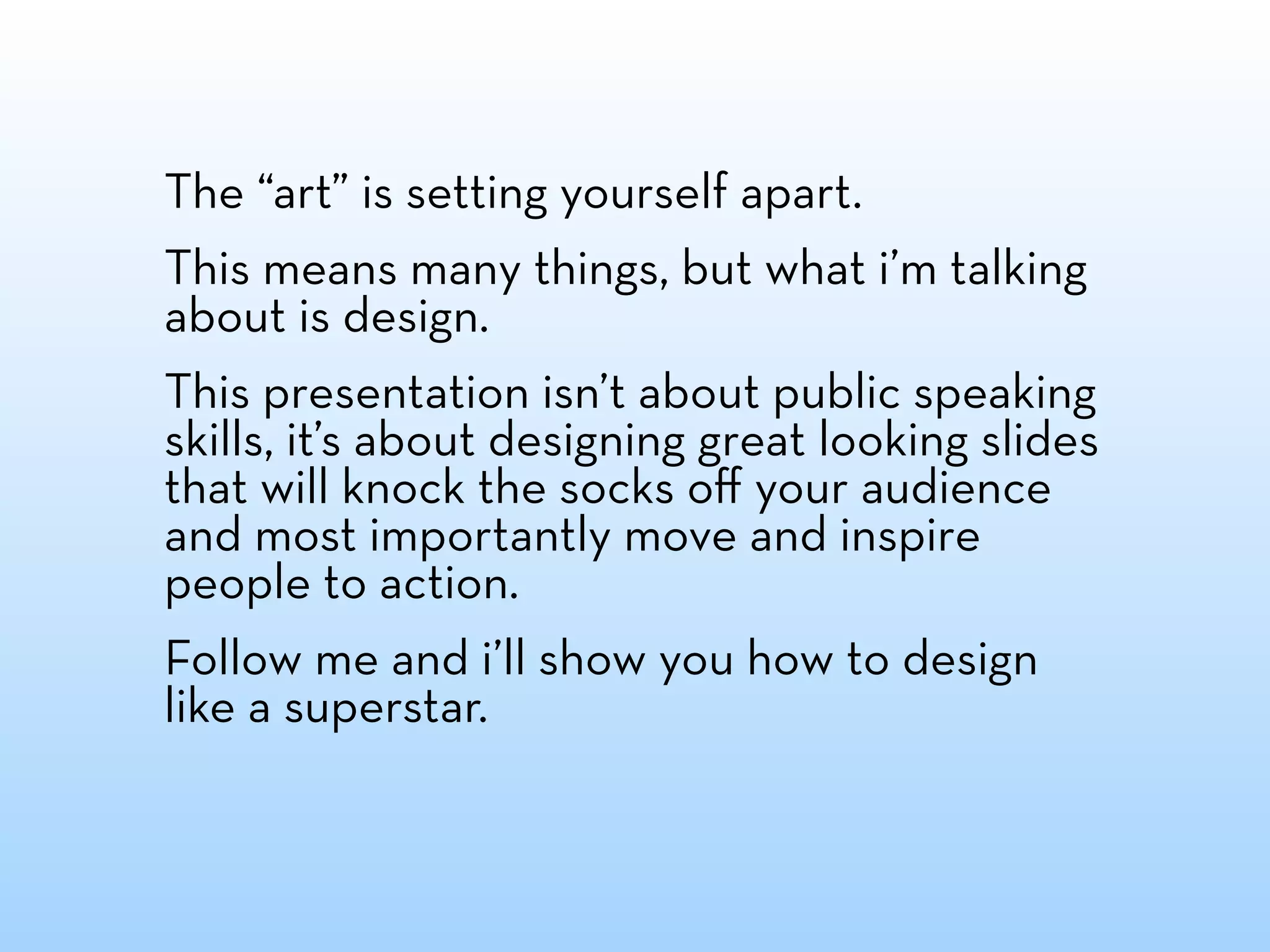 The “art” is setting yourself apart.
This means many things, but what i’m talking
about is design.
This presentation isn’t about public speaking
skills, it’s about designing great looking slides
that will knock the socks oﬀ your audience
and most importantly move and inspire
people to action.
Follow me and i’ll show you how to design
like a superstar.
 