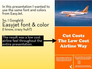 In this presentation I wanted to
use the same font and colors
from EasyJet.
So, I Google’d:
Easyjet font & color
(I know, crazy huh?)

The result was a low cost
airline feel throughout the
entire presentation.
 