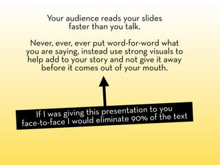 Your audience reads your slides
             faster than you talk.
  Never, ever, ever put word-for-word what
 you are saying, instead use strong visuals to
 help add to your story and not give it away
     before it comes out of your mouth.




    If I was giving this presentation to you t
face-to-face I would elim  inate 90% of the tex
 