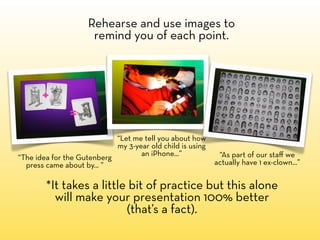 Rehearse and use images to
                     remind you of each point.




                            “Let me tell you about how
                            my 3-year old child is using
                                   an iPhone...”            “As part of our staﬀ we
“The idea for the Gutenberg
  press came about by... ”                                 actually have 1 ex-clown...”


        *It takes a little bit of practice but this alone
          will make your presentation 100% better
                          (that’s a fact).
 