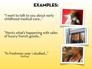 EXAMPLES:

“I want to talk to you about early
childhood medical care...”


“Here’s what’s happening with sales
of luxury french goods...”



“In freshman year i studied...”
           (kidding)
 