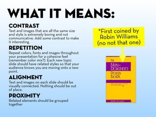 WHAT IT mEANS:
Contrast
Text and images that are all the same size
and style is extremely boring and not
                                                 *First coined by
communicative. Add some contrast to make          Robin Williams
it interesting.                                 (no not that one)
Repetition
Repeat colors, fonts and images throughout
your presentation for a cohesive feel
(remember color mix?). Each new topic
slide should have related styles so that your
audience knows you are moving onto a new
point.
Alignment
Text and images on each slide should be
visually connected. Nothing should be out
of place.
Proximity
Related elements should be grouped
together
 