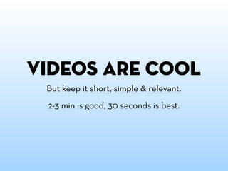 videos are cool
 But keep it short, simple & relevant.
 2-3 min is good, 30 seconds is best.
 