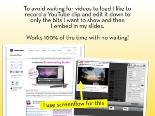 To avoid waiting for videos to load I like to
record a YouTube clip and edit it down to
  only the bits I want to show and then
          I embed in my slides.
Works 100% of the time with no waiting!




        I use screenﬂow for this
 