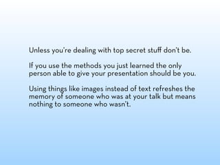 Unless you’re dealing with top secret stuﬀ don’t be.

If you use the methods you just learned the only
person able to give your presentation should be you.

Using things like images instead of text refreshes the
memory of someone who was at your talk but means
nothing to someone who wasn’t.
 
