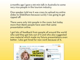 3 months ago I gave a 90-min talk in Australia to some
very nice people in the tourism industry.

One speaker told me it was crazy to upload my entire
slides to SlideShare because surely I was going to get
ripped oﬀ.

There were only 100 people in the room, but today
more than 8500 people have seen that same
presentation online.

I got lots of feedback from people all around the world
who said they got lots out of it and who also suggested
new material which made my future presentations even
better. I also got hired for new work because of it.
 
