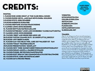 credits:                                                                                     made using
                                                                                              keynote
                                                                                             total cost
                                                                                                = $0

photos:
                                                             websites:
1. flickr/One more night at the club/Irina Souiki
                                                             istockphoto.com
2. flickr/good news...and bad news/Shira Golding
                                                             colorlovers.com
2.flickr/Steve Jobs/dfarber
                                                             skitch.com
3.flickr/Audience/kurafire
                                                             screenflow.com
5. flickr/Neptune Statue/Fraochsidhe
                                                             flickr.com
9. cannes lions 2010/jessedee
                                                             noteandpoint.com
13. flickr/skittles/davidjmarland
                                                             slideshare.net
17. flickr/Extremely Loud and Incredibly Close/matt.hintsa
17. cannes lions 2010/jessedee
                                                             THANKS:
25. flickr//Bert and Ernie/See-ming Lee                      Alex G. for sitting across from me and swearing so
28.flickr/Vuiton Champs Elysées Shop/Little_Grizzly          loud every day at Powerpoint, you’ve inspired me to
28.flickr/ Got Beer?/a4gpa                                   create this preso. Pete O., for letting me be your
31. flickr/Can you read this, Luke Skywalker?/Stéfan         sidekick, you’re a legend. Dean J., for letting me steal
                                                             your headline styles, they seem to work really well.
38. flickr/Toilet Trained/Anda74                             Elizabeth G. you thought me all the CRAP I needed
49.flickr/presentation/ Eggplant                             to know when I was a young little brat. ATEC crew,
52. flickr/new york sunset/jerryfergusonphotography          you’re all such an amazing bunch of people, how lucky
54. flickr/Domo asusta a Danbo/GViciano                      was I to come to Australia as a backpacker and end up
                                                             working in such an amazing part of the world for 4
58. flickr/Fussel reviewing/Faustenator                      years, thanks for your all support. To the people out
62- flickr/exit sign in the commonwealth/joeybaltimore       there sharing this stuﬀ on Facebook and Twitter, thank
65. flickr/Steve Jobs Keynote/acaben                         you! I wish i could invite you over for dinner one night.
62. flickr/jay-z/richie preiss                               And to Mum & Dad, cause they’re just the best.
 