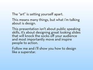 The “art” is setting yourself apart.
This means many things, but what i’m talking
about is design.
This presentation isn’t about public speaking
skills, it’s about designing great looking slides
that will knock the socks oﬀ your audience
and most importantly move and inspire
people to action.
Follow me and i’ll show you how to design
like a superstar.
 