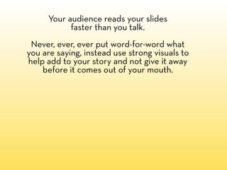 Your audience reads your slides
           faster than you talk.
 Never, ever, ever put word-for-word what
you are saying, instead use strong visuals to
help add to your story and not give it away
    before it comes out of your mouth.
 