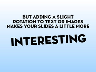 but adding a slight
  rotation to text or images
makes your slides a little more


 i nteresting
          but go easy tig...