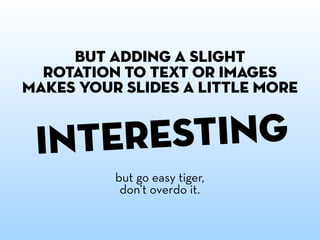 but adding a slight
  rotation to text or images
makes your slides a little more


 i nteresting
          but go easy tiger,
           don’t overdo it.
 