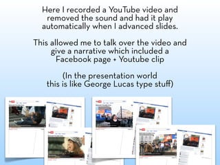 Here I recorded a YouTube video and
   removed the sound and had it play
  automatically when I advanced slides.
This allowed me to talk over the video and
     give a narrative which included a
       Facebook page + Youtube clip
        (In the presentation world
   this is like George Lucas type stuﬀ)
 