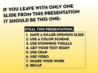 If you leave wit h only one
sl ide from this presentation
it shoul d be this one:
        steal this presentation:
         1. HaVE A KILLER OPENING SLIDE
         2. USE a color scheme
         3. USE STUNNING VISUALS
         4. GET YOUR TEXT RIGHT
         5. USE CRAP
         6. USE VIDEO
         7. SHARE YOUR WORK
         8. recap
 