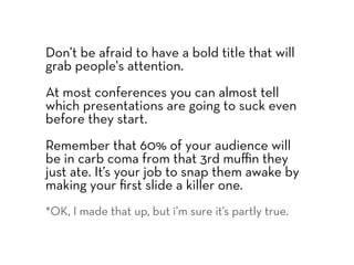 Don’t be afraid to have a bold title that will
grab people's attention.
At most conferences you can almost tell
which presentations are going to suck even
before they start.
Remember that 60% of your audience will
be in carb coma from that 3rd muﬃn they
just ate. It’s your job to snap them awake by
making your ﬁrst slide a killer one.
*OK, I made that up, but i’m sure it’s partly true.
 
