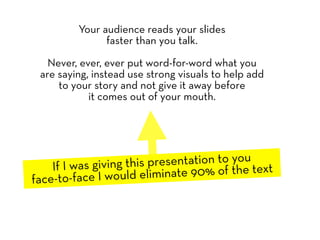 Your audience reads your slides
               faster than you talk.

   Never, ever, ever put word-for-word what you
 are saying, instead use strong visuals to help add
     to your story and not give it away before
            it comes out of your mouth.




    If I was giving this presentation to you t
face-to-face I would elim  inate 90% of the tex
 