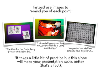 Instead use images to
                      remind you of each point.




                            “Let me tell you about how
                            my 3-year old child is using
                                   an iPhone...”            “As part of our staﬀ we
“The idea for the Gutenberg
  press came about by... ”                                 actually have 1 ex-clown...”


        *It takes a little bit of practice but this alone
          will make your presentation 100% better
                          (that’s a fact).
 