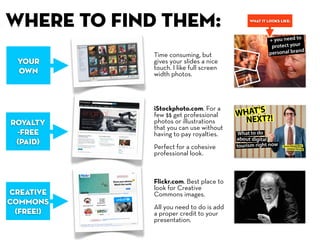 , where to find them:                     what it looks like:




              Time consuming, but
  Your        gives your slides a nice
              touch. I like full screen
  own         width photos.




              iStockphoto.com. For a
              few $$ get professional
 royalty      photos or illustrations
              that you can use without
  -free       having to pay royalties.
  (paid)
              Perfect for a cohesive
              professional look.



              Flickr.com. Best place to
              look for Creative
 creative     Commons images.
 commons
              All you need to do is add
  (free!)     a proper credit to your
              presentation.
 