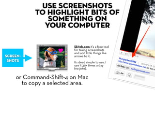 Use screenshots
          to highlight bits of
             something on
            your computer

                        Skitch.com it’s a free tool
                        for taking screenshots
                        and add little things like
screen-                 arrows to it.
 shots                  Its dead simple to use. I
                        use it 30+ times a day
                        (no joke).

    or Command-Shift-4 on Mac
      to copy a selected area.
 