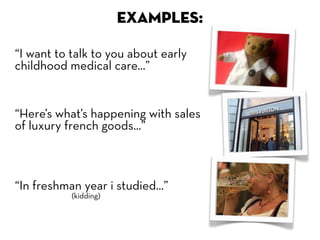 EXAMPLES:

“I want to talk to you about early
childhood medical care...”


“Here’s what’s happening with sales
of luxury french goods...”



“In freshman year i studied...”
           (kidding)
 