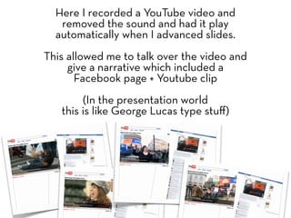 Here I recorded a YouTube video and
   removed the sound and had it play
  automatically when I advanced slides.
This allowed me to talk over the video and
     give a narrative which included a
       Facebook page + Youtube clip
        (In the presentation world
   this is like George Lucas type stuﬀ)
 