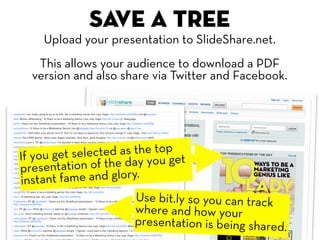 Save a tree
    Upload your presentation to SlideShare.net.
   This allows your audience to download a PDF
  version and also share via Twitter and Facebook.




If you get se lected as the top t
presentat  ion of the day you ge
in stant fame and glory.
                      Use bit.ly so you can track
                      where and how your
                      presentation is being shared.
 