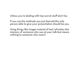 Unless you’re dealing with top secret stuﬀ don’t be.

If you use the methods you just learned the only
person able to give your presentation should be you.

Using things like images instead of text refreshes the
memory of someone who was at your talk but means
nothing to someone who wasn’t.
 