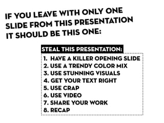 If you leave wit h only one
sl ide from this presentation
it shoul d be this one:
        steal this presentation:
         1. HaVE A KILLER OPENING SLIDE
         2. USE a trendy COLOR MIX
         3. USE STUNNING VISUALS
         4. GET YOUR TEXT RIGHT
         5. USE CRAP
         6. USE VIDEO
         7. SHARE YOUR WORK
         8. recap
 