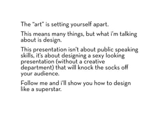 The “art” is setting yourself apart.
This means many things, but what i’m talking
about is design.
This presentation isn’t about public speaking
skills, it’s about designing a sexy looking
presentation (without a creative
department) that will knock the socks oﬀ
your audience.
Follow me and i’ll show you how to design
like a superstar.
 