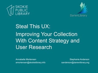 Annabelle Mortensen
amortensen@skokielibrary.info
Stephanie Anderson
sanderson@darienlibrary.org
Steal This UX:
Improving Your Collection
With Content Strategy and
User Research
 