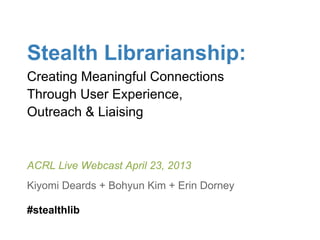 Stealth Librarianship:
Creating Meaningful Connections
Through User Experience,
Outreach & Liaising
ACRL Live Webcast April 23, 2013
Kiyomi Deards + Bohyun Kim + Erin Dorney
#stealthlib
 