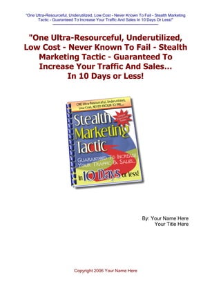 “One Ultra-Resourceful, Underutilized, Low Cost - Never Known To Fail - Stealth Marketing
Tactic - Guaranteed To Increase Your Traffic And Sales In 10 Days Or Less!"
--------------------------------------------------------------------------------
Copyright 2006 Your Name Here
"One Ultra-Resourceful, Underutilized,
Low Cost - Never Known To Fail - Stealth
Marketing Tactic - Guaranteed To
Increase Your Traffic And Sales…
In 10 Days or Less!
By: Your Name Here
Your Title Here
 