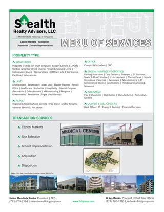 Capital Markets | Acquisition
         Disposition | Tenant Representation                   MENU OF SERVICES
   PROPERTY TYPE
        HEALTHCARE                                                          OFFICE
   Hospitals | MOBs (on or off campus) | Surgery Centers | LTACHs |      Class A - B Suburban | CBD
   Medical & Dental Clinics | Senior Housing (Assisted Living |
   Independent Living | Memory Care | CCRCs) | Life & Bio Science           SPECIAL PURPOSE PROPERTIES
   Facilities | Laboratories                                             Parking Structures | Data Centers | Theaters | TV Stations |
                                                                         Movie & Music Studios | Entertainment | Theme Parks | Sports
                                                                         Complexes | Marinas | Aerospace | Manufacturing | IT |
       LAND
                                                                         Convenience Stores | Gas Stations | Religious Structures &
   Undeveloped | Developed | Mixed Use | Master Planned - Retail |       Museums
   Office | Healthcare | Industrial | Hospitality | Special Purpose
   (Recreation | Entertainment | Manufacturing | Religious |                INDUSTRIAL
   Government) | Residential (Single | Multifamily)                      Flex | Showroom | Distribution | Manufacturing | Technology
                                                                         Centers
       RETAIL
   Regional & Neighborhood Centers | Pad Sites | Anchor Tenants |           CAMPUS | CALL CENTERS
   National Tenants | Net Lease                                          Back Office | IT | Energy | Banking | Financial Services



   TRANSACTION SERVICES

               Capital Markets


               Site Selection


               Tenant Representation


               Acquisition


               Disposition

 Stealth TREC Real Estate Broker Corporate License # 9001756




Helen Mendiola Banks, President | CEO                                                         H. Jay Banks, Principal | Chief Risk Officer
(713) 705-1598 | helenbanks@ticigroup.com                        www.ticigroup.com            (713) 705-3376 | jaybanks@ticigroup.com
 