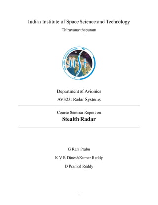 1
Indian Institute of Space Science and Technology
Thiruvananthapuram
Department of Avionics
AV323: Radar Systems
Course Seminar Report on
Stealth Radar
G Ram Prabu
K V R Dinesh Kumar Reddy
D Pramod Reddy
 
