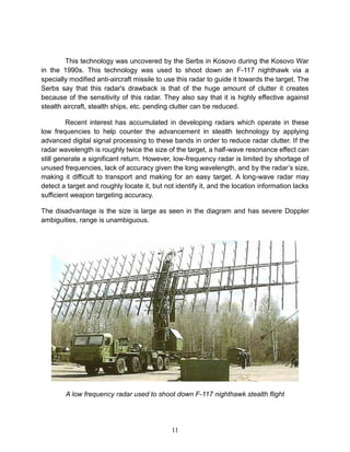 11
This technology was uncovered by the Serbs in Kosovo during the Kosovo War
in the 1990s. This technology was used to shoot down an F-117 nighthawk via a
specially modified anti-aircraft missile to use this radar to guide it towards the target. The
Serbs say that this radar's drawback is that of the huge amount of clutter it creates
because of the sensitivity of this radar. They also say that it is highly effective against
stealth aircraft, stealth ships, etc. pending clutter can be reduced.
Recent interest has accumulated in developing radars which operate in these
low frequencies to help counter the advancement in stealth technology by applying
advanced digital signal processing to these bands in order to reduce radar clutter. If the
radar wavelength is roughly twice the size of the target, a half-wave resonance effect can
still generate a significant return. However, low-frequency radar is limited by shortage of
unused frequencies, lack of accuracy given the long wavelength, and by the radar’s size,
making it difficult to transport and making for an easy target. A long-wave radar may
detect a target and roughly locate it, but not identify it, and the location information lacks
sufficient weapon targeting accuracy.
The disadvantage is the size is large as seen in the diagram and has severe Doppler
ambiguities, range is unambiguous.
A low frequency radar used to shoot down F-117 nighthawk stealth flight
 