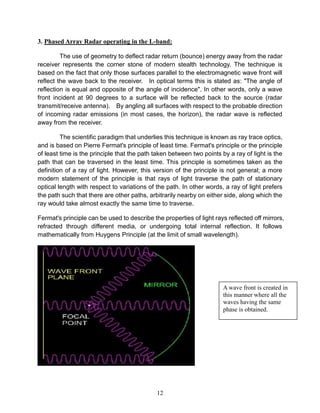 12
3. Phased Array Radar operating in the L-band:
The use of geometry to deflect radar return (bounce) energy away from the radar
receiver represents the corner stone of modern stealth technology. The technique is
based on the fact that only those surfaces parallel to the electromagnetic wave front will
reflect the wave back to the receiver. In optical terms this is stated as: "The angle of
reflection is equal and opposite of the angle of incidence". In other words, only a wave
front incident at 90 degrees to a surface will be reflected back to the source (radar
transmit/receive antenna). By angling all surfaces with respect to the probable direction
of incoming radar emissions (in most cases, the horizon), the radar wave is reflected
away from the receiver.
The scientific paradigm that underlies this technique is known as ray trace optics,
and is based on Pierre Fermat's principle of least time. Fermat's principle or the principle
of least time is the principle that the path taken between two points by a ray of light is the
path that can be traversed in the least time. This principle is sometimes taken as the
definition of a ray of light. However, this version of the principle is not general; a more
modern statement of the principle is that rays of light traverse the path of stationary
optical length with respect to variations of the path. In other words, a ray of light prefers
the path such that there are other paths, arbitrarily nearby on either side, along which the
ray would take almost exactly the same time to traverse.
Fermat's principle can be used to describe the properties of light rays reflected off mirrors,
refracted through different media, or undergoing total internal reflection. It follows
mathematically from Huygens Principle (at the limit of small wavelength).
A wave front is created in
this manner where all the
waves having the same
phase is obtained.
 