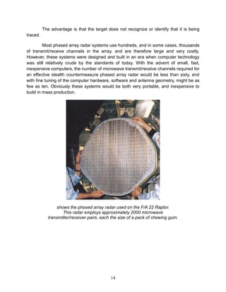 14
The advantage is that the target does not recognize or identify that it is being
traced.
Most phased array radar systems use hundreds, and in some cases, thousands
of transmit/receive channels in the array, and are therefore large and very costly.
However, these systems were designed and built in an era when computer technology
was still relatively crude by the standards of today. With the advent of small, fast,
inexpensive computers, the number of microwave transmit/receive channels required for
an effective stealth countermeasure phased array radar would be less than sixty, and
with fine tuning of the computer hardware, software and antenna geometry, might be as
few as ten. Obviously these systems would be both very portable, and inexpensive to
build in mass production.
shows the phased array radar used on the F/A 22 Raptor.
This radar employs approximately 2000 microwave
transmitter/receiver pairs, each the size of a pack of chewing gum.
 