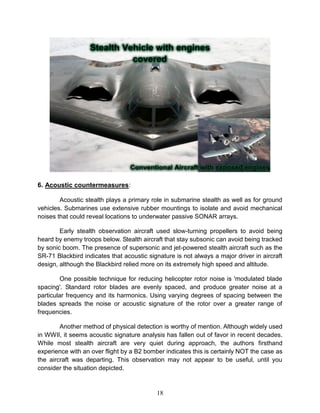 18
6. Acoustic countermeasures:
Acoustic stealth plays a primary role in submarine stealth as well as for ground
vehicles. Submarines use extensive rubber mountings to isolate and avoid mechanical
noises that could reveal locations to underwater passive SONAR arrays.
Early stealth observation aircraft used slow-turning propellers to avoid being
heard by enemy troops below. Stealth aircraft that stay subsonic can avoid being tracked
by sonic boom. The presence of supersonic and jet-powered stealth aircraft such as the
SR-71 Blackbird indicates that acoustic signature is not always a major driver in aircraft
design, although the Blackbird relied more on its extremely high speed and altitude.
One possible technique for reducing helicopter rotor noise is 'modulated blade
spacing'. Standard rotor blades are evenly spaced, and produce greater noise at a
particular frequency and its harmonics. Using varying degrees of spacing between the
blades spreads the noise or acoustic signature of the rotor over a greater range of
frequencies.
Another method of physical detection is worthy of mention. Although widely used
in WWII, it seems acoustic signature analysis has fallen out of favor in recent decades.
While most stealth aircraft are very quiet during approach, the authors firsthand
experience with an over flight by a B2 bomber indicates this is certainly NOT the case as
the aircraft was departing. This observation may not appear to be useful, until you
consider the situation depicted.
 