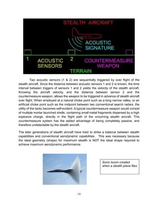 19
Two acoustic sensors (1 & 2) are sequentially triggered by over flight of the
stealth aircraft. Since the distance between acoustic sensors 1 and 2 is known, the time
interval between triggers of sensors 1 and 2 yields the velocity of the stealth aircraft.
Knowing the aircraft velocity, and the distance between sensor 2 and the
countermeasure weapon, allows the weapon to be triggered in advance of stealth aircraft
over flight. When employed at a natural choke point such as a long narrow valley, or an
artificial choke point such as the midpoint between two conventional search radars, the
utility of the tactic becomes self-evident. A typical countermeasure weapon would consist
of multiple mortar launched shells, containing small metal fragments dispersed by a high
explosive charge, directly in the flight path of the oncoming stealth aircraft. This
countermeasure system has the added advantage of being completely passive, and
therefore undetectable by the stealth aircraft.
The later generations of stealth aircraft have tried to strike a balance between stealth
capabilities and conventional aerodynamic capabilities. This was necessary because
the ideal geometry (shape) for maximum stealth is NOT the ideal shape required to
achieve maximum aerodynamic performance.
Sonic boom created
when a stealth plane flies
 