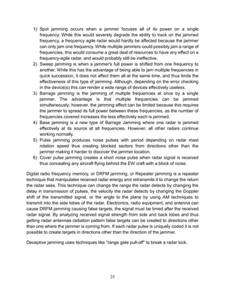 25
1) Spot jamming occurs when a jammer focuses all of its power on a single
frequency. While this would severely degrade the ability to track on the jammed
frequency, a frequency agile radar would hardly be affected because the jammer
can only jam one frequency. While multiple jammers could possibly jam a range of
frequencies, this would consume a great deal of resources to have any effect on a
frequency-agile radar, and would probably still be ineffective.
2) Sweep jamming is when a jammer's full power is shifted from one frequency to
another. While this has the advantage of being able to jam multiple frequencies in
quick succession, it does not affect them all at the same time, and thus limits the
effectiveness of this type of jamming. Although, depending on the error checking
in the device(s) this can render a wide range of devices effectively useless.
3) Barrage jamming is the jamming of multiple frequencies at once by a single
jammer. The advantage is that multiple frequencies can be jammed
simultaneously; however, the jamming effect can be limited because this requires
the jammer to spread its full power between these frequencies, as the number of
frequencies covered increases the less effectively each is jammed.
4) Base jamming is a new type of Barrage Jamming where one radar is jammed
effectively at its source at all frequencies. However, all other radars continue
working normally.
5) Pulse jamming produces noise pulses with period depending on radar mast
rotation speed thus creating blocked sectors from directions other than the
jammer making it harder to discover the jammer location.
6) Cover pulse jamming creates a short noise pulse when radar signal is received
thus concealing any aircraft flying behind the EW craft with a block of noise.
Digital radio frequency memory, or DRFM jamming, or Repeater jamming is a repeater
technique that manipulates received radar energy and retransmits it to change the return
the radar sees. This technique can change the range the radar detects by changing the
delay in transmission of pulses, the velocity the radar detects by changing the Doppler
shift of the transmitted signal, or the angle to the plane by using AM techniques to
transmit into the side lobes of the radar. Electronics, radio equipment, and antenna can
cause DRFM jamming causing false targets, the signal must be timed after the received
radar signal. By analyzing received signal strength from side and back lobes and thus
getting radar antennae radiation pattern false targets can be created to directions other
than one where the jammer is coming from. If each radar pulse is uniquely coded it is not
possible to create targets in directions other than the direction of the jammer.
Deceptive jamming uses techniques like "range gate pull-off" to break a radar lock.
 