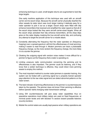 27
enhancing technique is used, small targets returns are augmented to look like
large targets.
One early maritime application of this technique was used with an aircraft
carrier and its escort ships. Because the aircraft carrier physically dwarfed the
other vessels its radar return was much larger making it relatively easy for a
radar operator to pick it out as a target. Escort ships were fitted with blip
enhance transmitters that received and amplified the radar signal so that all of
the escort ships looked like they were aircraft carrier-sized targets. When all
the escort ships activated their blip enhance transmitters, all the ships blips
grew on the radar display masking the true aircraft carrier blip, and confusing
any attempt to target the aircraft carrier for a missile attack.
2) Constantly alternating the frequency that the radar operates on (frequency
hopping) over a spread-spectrum will limit the effectiveness of most jamming,
making it easier to read through it. Modern jammers can track a predictable
frequency change, so the more random the frequency change, the more likely
it is to counter the jammer.
3) Cloaking the outgoing signal with random noise makes it more difficult for a
jammer to figure out the frequency that a radar is operating on.
4) Limiting unsecure radio communication concerning the jamming and its
effectiveness is also important. The jammer could be listening, and if they
know that a certain technique is effective, they could direct more jamming
assets to employ this method.
5) The most important method to counter radar jammers is operator training. Any
system can be fooled with a jamming signal but a properly trained operator
pays attention to the raw video signal and can detect abnormal patterns on the
radar screen.
6) The best indicator of jamming effectiveness to the jammer is countermeasures
taken by the operator. The jammer does not know if their jamming is effective
before operator starts changing radar transmission settings.
7) Using EW countermeasures will give away radar capabilities thus on
peacetime operations most military radars are used on fixed frequencies, at
minimal power levels and with blocked Tx sectors toward possible listeners
(country borders)
8) Mobile fire control radars are usually kept passive when military operations are
 
