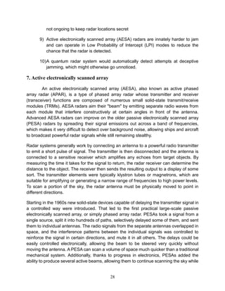 28
not ongoing to keep radar locations secret
9) Active electronically scanned array (AESA) radars are innately harder to jam
and can operate in Low Probability of Intercept (LPI) modes to reduce the
chance that the radar is detected.
10)A quantum radar system would automatically detect attempts at deceptive
jamming, which might otherwise go unnoticed.
7. Active electronically scanned array
An active electronically scanned array (AESA), also known as active phased
array radar (APAR), is a type of phased array radar whose transmitter and receiver
(transceiver) functions are composed of numerous small solid-state transmit/receive
modules (TRMs). AESA radars aim their "beam" by emitting separate radio waves from
each module that interfere constructively at certain angles in front of the antenna.
Advanced AESA radars can improve on the older passive electronically scanned array
(PESA) radars by spreading their signal emissions out across a band of frequencies,
which makes it very difficult to detect over background noise, allowing ships and aircraft
to broadcast powerful radar signals while still remaining stealthy.
Radar systems generally work by connecting an antenna to a powerful radio transmitter
to emit a short pulse of signal. The transmitter is then disconnected and the antenna is
connected to a sensitive receiver which amplifies any echoes from target objects. By
measuring the time it takes for the signal to return, the radar receiver can determine the
distance to the object. The receiver then sends the resulting output to a display of some
sort. The transmitter elements were typically klystron tubes or magnetrons, which are
suitable for amplifying or generating a narrow range of frequencies to high power levels.
To scan a portion of the sky, the radar antenna must be physically moved to point in
different directions.
Starting in the 1960s new solid-state devices capable of delaying the transmitter signal in
a controlled way were introduced. That led to the first practical large-scale passive
electronically scanned array, or simply phased array radar. PESAs took a signal from a
single source, split it into hundreds of paths, selectively delayed some of them, and sent
them to individual antennas. The radio signals from the separate antennas overlapped in
space, and the interference patterns between the individual signals was controlled to
reinforce the signal in certain directions, and mute it in all others. The delays could be
easily controlled electronically, allowing the beam to be steered very quickly without
moving the antenna. A PESA can scan a volume of space much quicker than a traditional
mechanical system. Additionally, thanks to progress in electronics, PESAs added the
ability to produce several active beams, allowing them to continue scanning the sky while
 