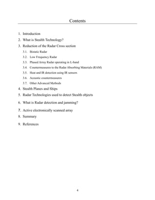 4
Contents
1. Introduction
2. What is Stealth Technology?
3. Reduction of the Radar Cross section
3.1. Bistatic Radar
3.2. Low Frequency Radar
3.3. Phased Array Radar operating in L-band
3.4. Countermeasures to the Radar Absorbing Materials (RAM)
3.5. Heat and IR detection using IR sensors
3.6. Acoustic countermeasures
3.7. Other Advanced Methods
4. Stealth Planes and Ships
5. Radar Technologies used to detect Stealth objects
6. What is Radar detection and jamming?
7. Active electronically scanned array
8. Summary
9. References
 