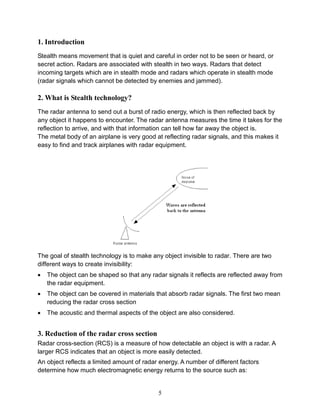 5
1. Introduction
Stealth means movement that is quiet and careful in order not to be seen or heard, or
secret action. Radars are associated with stealth in two ways. Radars that detect
incoming targets which are in stealth mode and radars which operate in stealth mode
(radar signals which cannot be detected by enemies and jammed).
2. What is Stealth technology?
The radar antenna to send out a burst of radio energy, which is then reflected back by
any object it happens to encounter. The radar antenna measures the time it takes for the
reflection to arrive, and with that information can tell how far away the object is.
The metal body of an airplane is very good at reflecting radar signals, and this makes it
easy to find and track airplanes with radar equipment.
The goal of stealth technology is to make any object invisible to radar. There are two
different ways to create invisibility:
 The object can be shaped so that any radar signals it reflects are reflected away from
the radar equipment.
 The object can be covered in materials that absorb radar signals. The first two mean
reducing the radar cross section
 The acoustic and thermal aspects of the object are also considered.
3. Reduction of the radar cross section
Radar cross-section (RCS) is a measure of how detectable an object is with a radar. A
larger RCS indicates that an object is more easily detected.
An object reflects a limited amount of radar energy. A number of different factors
determine how much electromagnetic energy returns to the source such as:
 