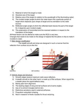 6
1) Material of which the target is made
2) Absolute size of the target
3) Relative size of the target (in relation to the wavelength of the illuminating radar)
4) The incident angle (angle at which the radar beam hits a particular portion of
target which depends upon shape of target and its orientation to the radar
source)
5) Reflected angle (angle at which the reflected beam leaves the part of the target
hit, it depends upon incident angle)
6) The polarization of transmitted and the received radiation in respect to the
orientation of the target.
All these factors can be altered to make sure the RCS is very less.
Changes that needs to be made on the design of objects like the plane or ship to make it
invisible to radar:
1) Main design modification:
The stealth aircraft and ships are designed in such a manner that the
reflection from surface occurs like this
2) Vehicle shape and structure:
1) Smooth edges receive maximum radio wave reflectors.
2) A stealth aircraft on the other hand, is made up of flat surfaces. When signal hits
a stealth plane the signal deflects away.
3) Mainly plain form alignment.
4) The leading edges of wing and tail surfaces set at same angles.
5) Use of re-entrant triangles behind skin.
6) Distinctive serrations used in external airframes.
7) Propulsion subsystem shaping.
8) Now in research is fluidic nozzles for thrust vectoring.
 
