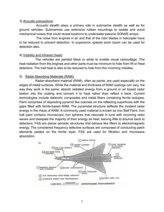 7
3) Acoustic precautions:
Acoustic stealth plays a primary role in submarine stealth as well as for
ground vehicles. Submarines use extensive rubber mountings to isolate and avoid
mechanical noises that could reveal locations to underwater passive SONAR arrays.
The noise from engines in air and that of the rotor blades in helicopter have
to be reduced to prevent detection. In supersonic speeds sonic boom can be used for
detection also.
4) Visibility and Infrared (heat):
The vehicles are painted black or white to enable visual camouflage. The
heat radiation from the engines and other parts must be minimum to hide from IR or Heat
detectors. The trail heat is also to be reduced to hide from the incoming missiles.
5) Radar Absorbing Materials (RAM):
Radar-absorbent material (RAM), often as paints, are used especially on the
edges of metal surfaces. While the material and thickness of RAM coatings can vary, the
way they work is the same: absorb radiated energy from a ground or air based radar
station into the coating and convert it to heat rather than reflect it back. Current
technologies include dielectric composites and metal fibers containing ferrite isotopes.
Paint comprises of depositing pyramid like colonies on the reflecting superficies with the
gaps filled with ferrite-based RAM. The pyramidal structure deflects the incident radar
energy in the maze of RAM. A commonly used material is known as Iron Ball Paint. Iron
ball paint contains microscopic iron spheres that resonate in tune with incoming radio
waves and dissipate the majority of their energy as heat, leaving little to bounce back to
detectors. FSS are planar periodic structures that behave like filters to electromagnetic
energy. The considered frequency selective surfaces are composed of conducting patch
elements pasted on the ferrite layer. FSS are used for filtration and microwave
absorption.
 