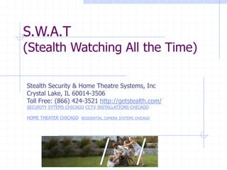 S.W.A.T
(Stealth Watching All the Time)
Stealth Security & Home Theatre Systems, Inc
Crystal Lake, IL 60014-3506
Toll Free: (866) 424-3521 http://getstealth.com/
SECURITY SYTEMS CHICAGO CCTV INSTALLATIONS CHICAGO
HOME THEATER CHICAGO RESIDENTIAL CAMERA SYSTEMS CHICAGO
 
