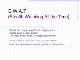 S.W.A.T
(Stealth Watching All the Time)
Stealth Security & Home Theatre Systems, Inc
Crystal Lake, IL 60014-3506
Toll Free: (866) 424-3521 info@getstealth.com
SECURITY SYTEMS CHICAGO CCTV INSTALLATIONS CHICAGO
HOME THEATER CHICAGO RESIDENTIAL CAMERA SYSTEMS CHICAGO
 